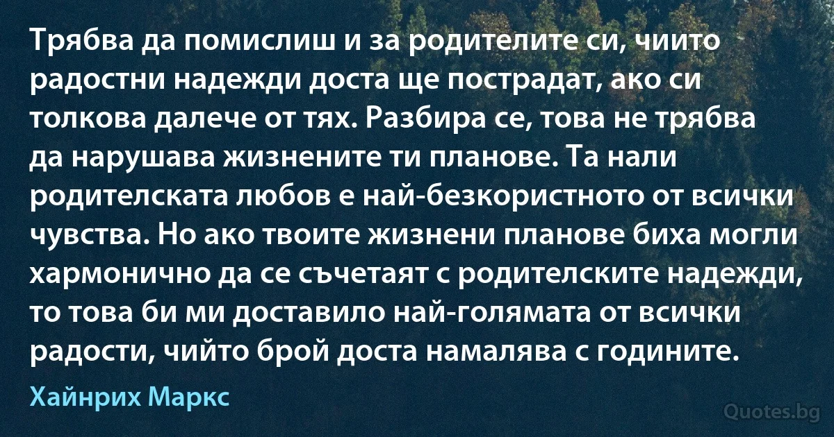 Трябва да помислиш и за родителите си, чиито радостни надежди доста ще пострадат, ако си толкова далече от тях. Разбира се, това не трябва да нарушава жизнените ти планове. Та нали родителската любов е най-безкористното от всички чувства. Но ако твоите жизнени планове биха могли хармонично да се съчетаят с родителските надежди, то това би ми доставило най-голямата от всички радости, чийто брой доста намалява с годините. (Хайнрих Маркс)