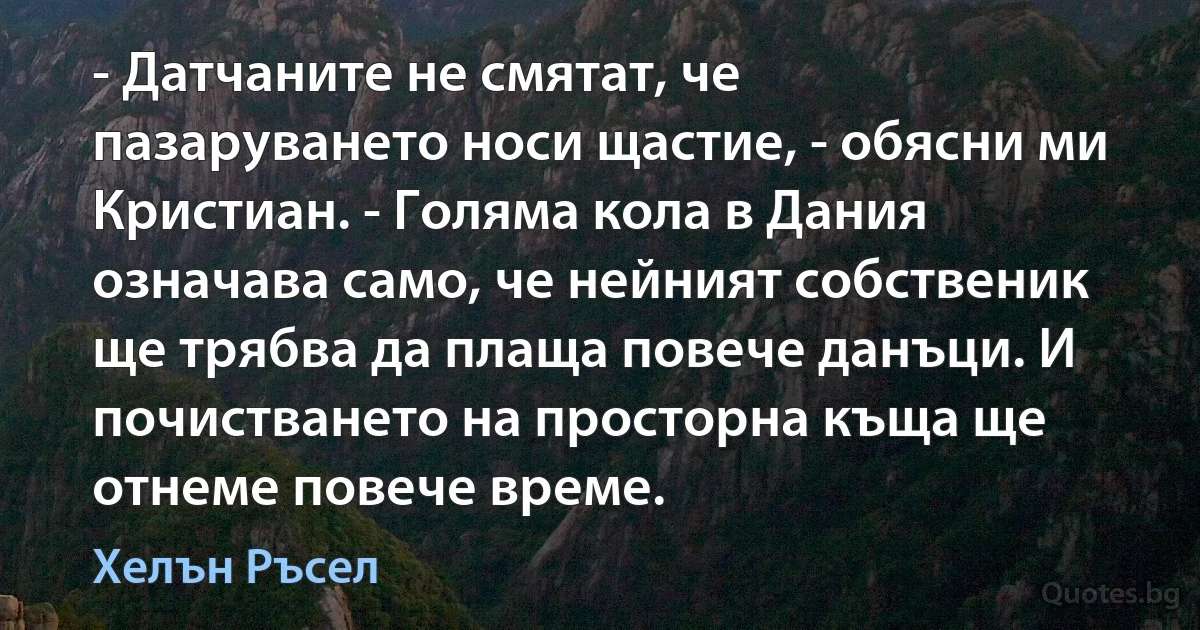 - Датчаните не смятат, че пазаруването носи щастие, - обясни ми Кристиан. - Голяма кола в Дания означава само, че нейният собственик ще трябва да плаща повече данъци. И почистването на просторна къща ще отнеме повече време. (Хелън Ръсел)