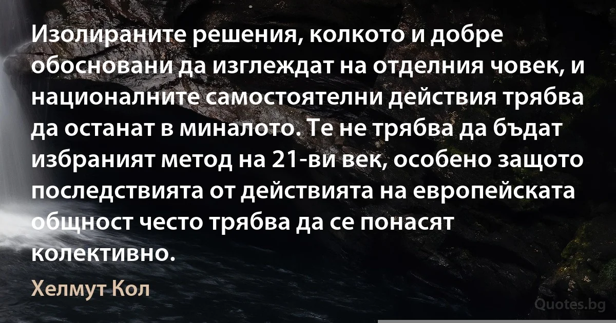 Изолираните решения, колкото и добре обосновани да изглеждат на отделния човек, и националните самостоятелни действия трябва да останат в миналото. Те не трябва да бъдат избраният метод на 21-ви век, особено защото последствията от действията на европейската общност често трябва да се понасят колективно. (Хелмут Кол)