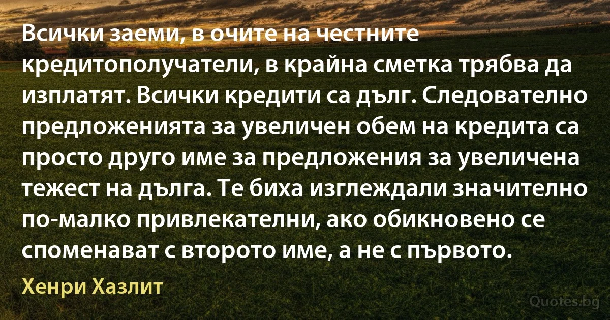 Всички заеми, в очите на честните кредитополучатели, в крайна сметка трябва да изплатят. Всички кредити са дълг. Следователно предложенията за увеличен обем на кредита са просто друго име за предложения за увеличена тежест на дълга. Те биха изглеждали значително по-малко привлекателни, ако обикновено се споменават с второто име, а не с първото. (Хенри Хазлит)