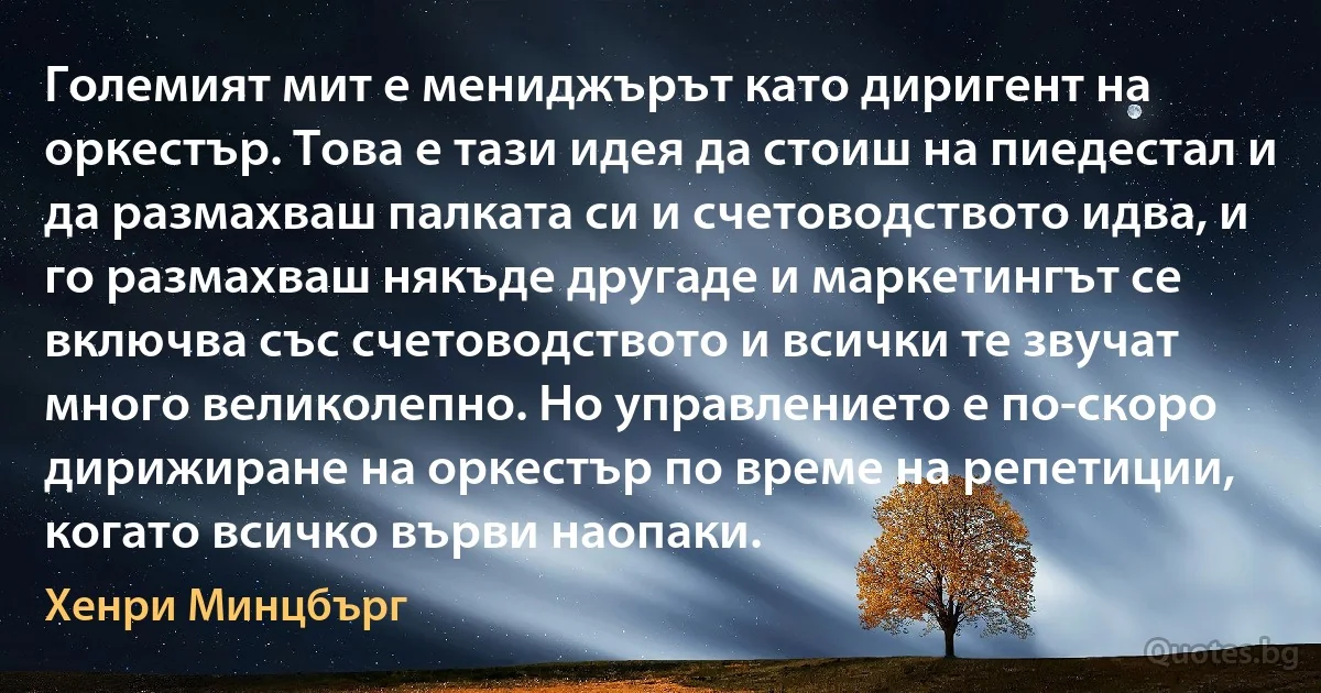 Големият мит е мениджърът като диригент на оркестър. Това е тази идея да стоиш на пиедестал и да размахваш палката си и счетоводството идва, и го размахваш някъде другаде и маркетингът се включва със счетоводството и всички те звучат много великолепно. Но управлението е по-скоро дирижиране на оркестър по време на репетиции, когато всичко върви наопаки. (Хенри Минцбърг)