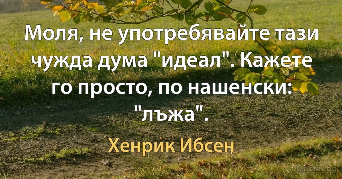 Моля, не употребявайте тази чужда дума "идеал". Кажете го просто, по нашенски: "лъжа". (Хенрик Ибсен)