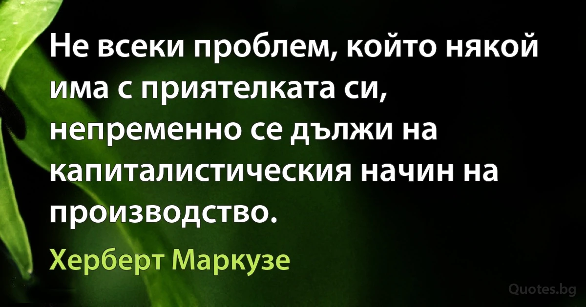 Не всеки проблем, който някой има с приятелката си, непременно се дължи на капиталистическия начин на производство. (Херберт Маркузе)