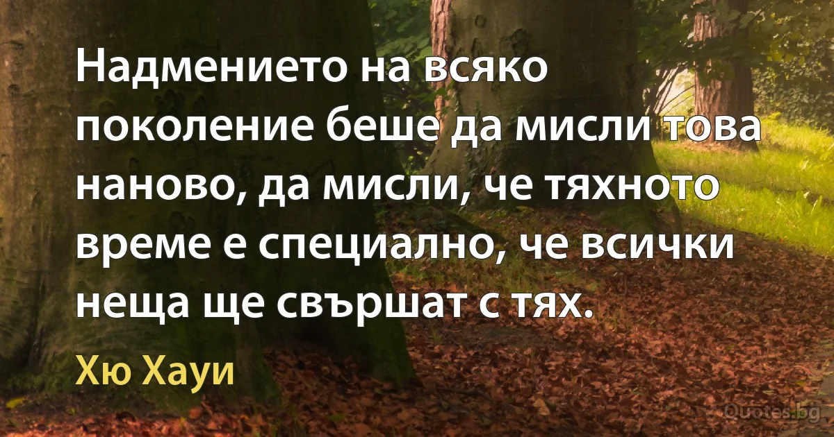 Надмението на всяко поколение беше да мисли това наново, да мисли, че тяхното време е специално, че всички неща ще свършат с тях. (Хю Хауи)