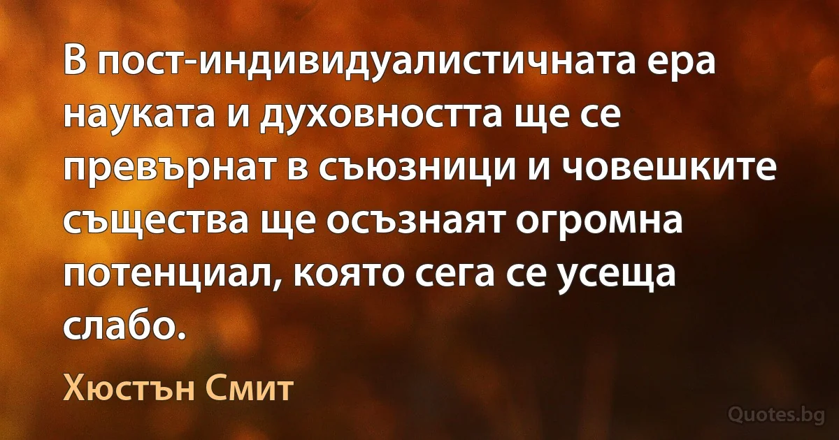 В пост-индивидуалистичната ера науката и духовността ще се превърнат в съюзници и човешките същества ще осъзнаят огромна потенциал, която сега се усеща слабо. (Хюстън Смит)