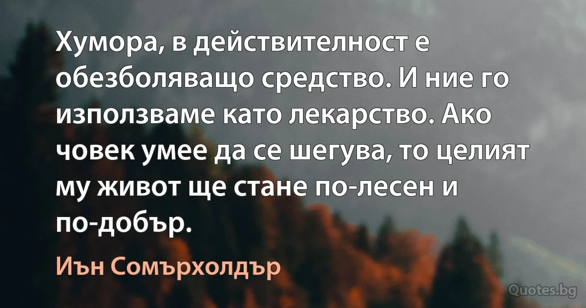 Хумора, в действителност е обезболяващо средство. И ние го използваме като лекарство. Ако човек умее да се шегува, то целият му живот ще стане по-лесен и по-добър. (Иън Сомърхолдър)