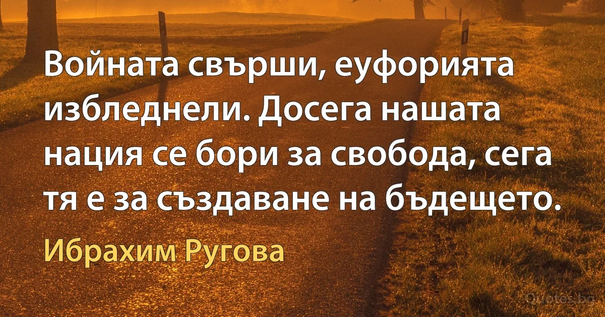 Войната свърши, еуфорията избледнели. Досега нашата нация се бори за свобода, сега тя е за създаване на бъдещето. (Ибрахим Ругова)