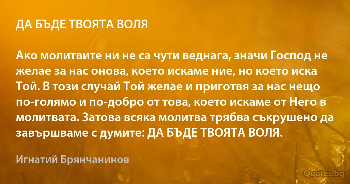 ДА БЪДЕ ТВОЯТА ВОЛЯ

Ако молитвите ни не са чути веднага, значи Господ не желае за нас онова, което искаме ние, но което иска Той. В този случай Той желае и приготвя за нас нещо по-голямо и по-добро от това, което искаме от Него в молитвата. Затова всяка молитва трябва съкрушено да завършваме с думите: ДА БЪДЕ ТВОЯТА ВОЛЯ. (Игнатий Брянчанинов)