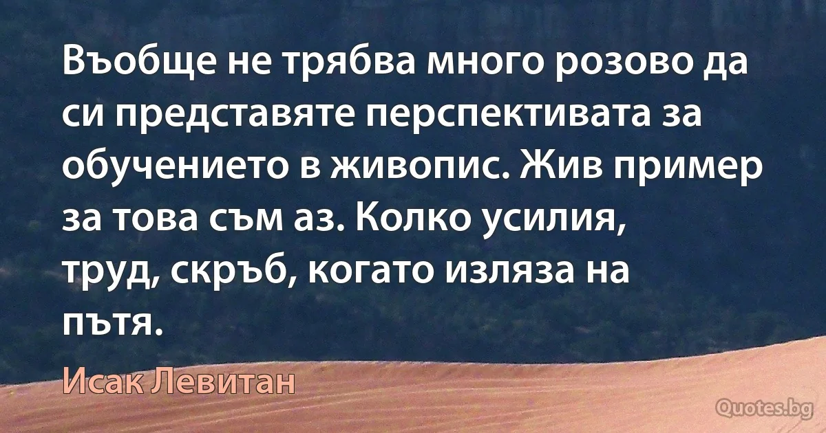 Въобще не трябва много розово да си представяте перспективата за обучението в живопис. Жив пример за това съм аз. Колко усилия, труд, скръб, когато изляза на пътя. (Исак Левитан)