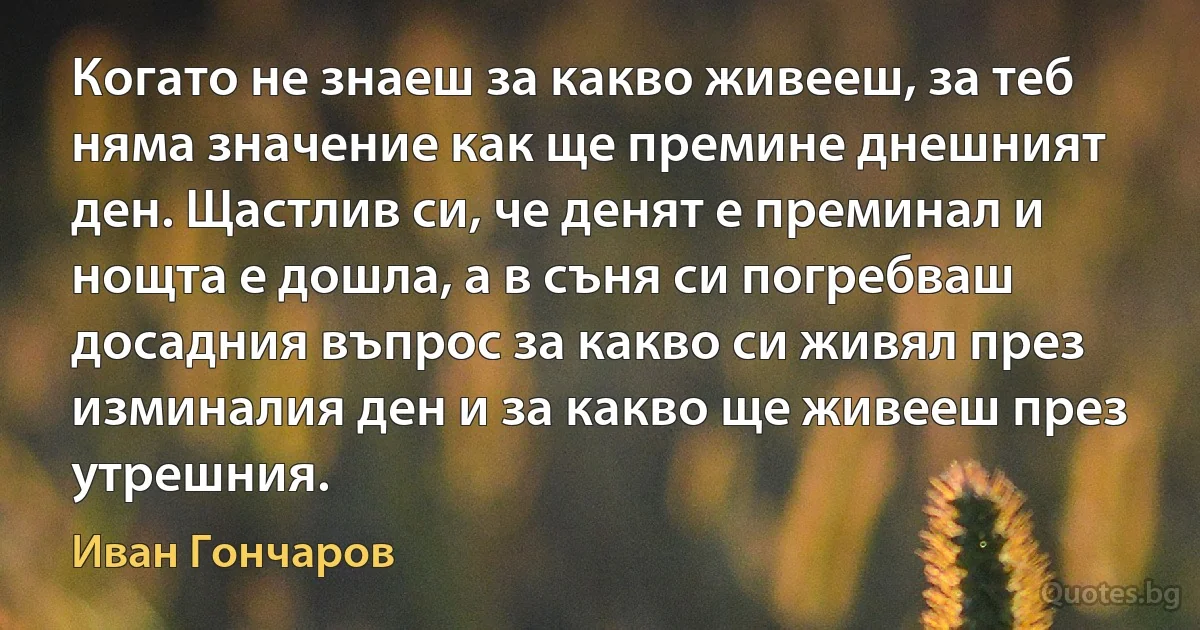 Когато не знаеш за какво живееш, за теб няма значение как ще премине днешният ден. Щастлив си, че денят е преминал и нощта е дошла, а в съня си погребваш досадния въпрос за какво си живял през изминалия ден и за какво ще живееш през утрешния. (Иван Гончаров)