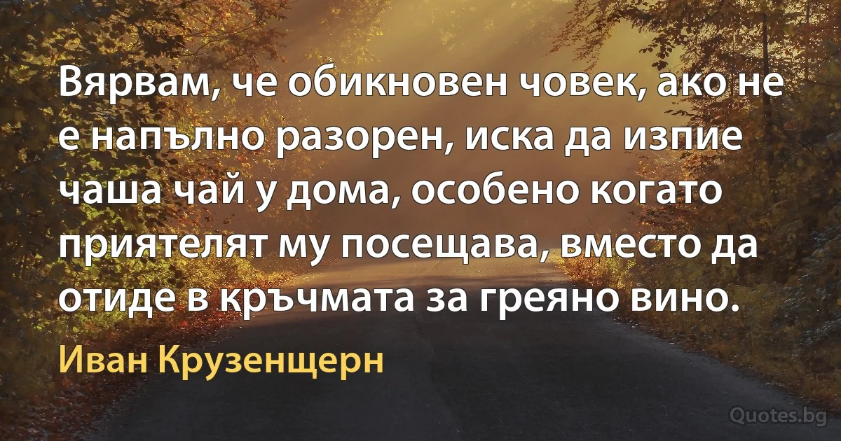 Вярвам, че обикновен човек, ако не е напълно разорен, иска да изпие чаша чай у дома, особено когато приятелят му посещава, вместо да отиде в кръчмата за греяно вино. (Иван Крузенщерн)