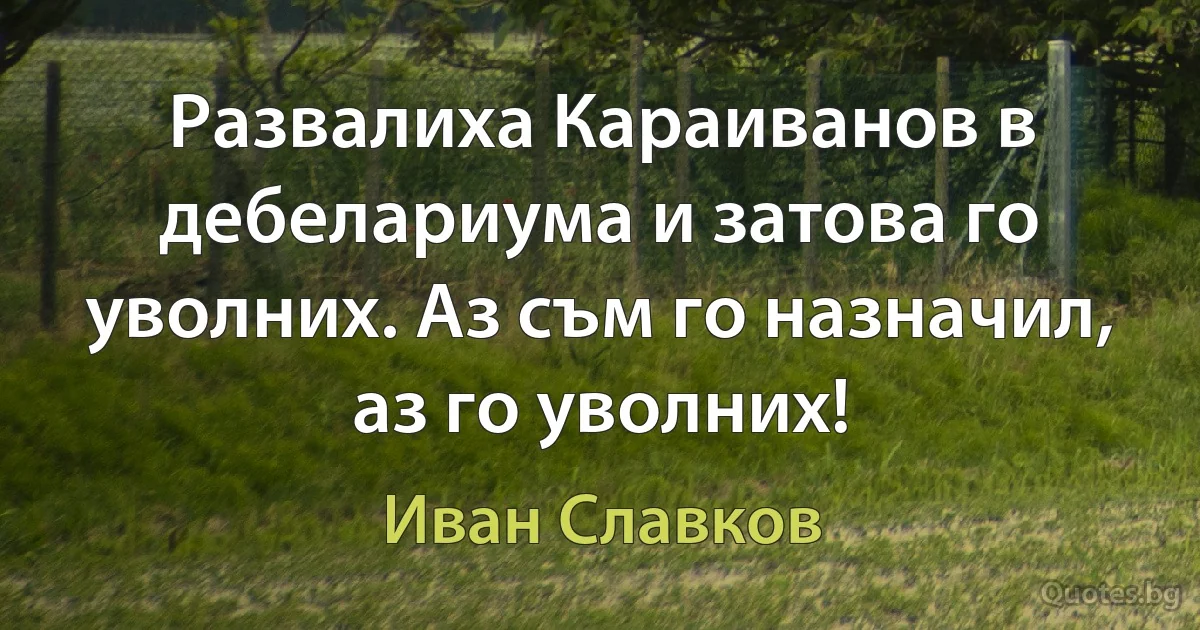 Развалиха Караиванов в дебелариума и затова го уволних. Аз съм го назначил, аз го уволних! (Иван Славков)