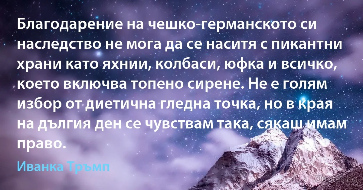 Благодарение на чешко-германското си наследство не мога да се наситя с пикантни храни като яхнии, колбаси, юфка и всичко, което включва топено сирене. Не е голям избор от диетична гледна точка, но в края на дългия ден се чувствам така, сякаш имам право. (Иванка Тръмп)