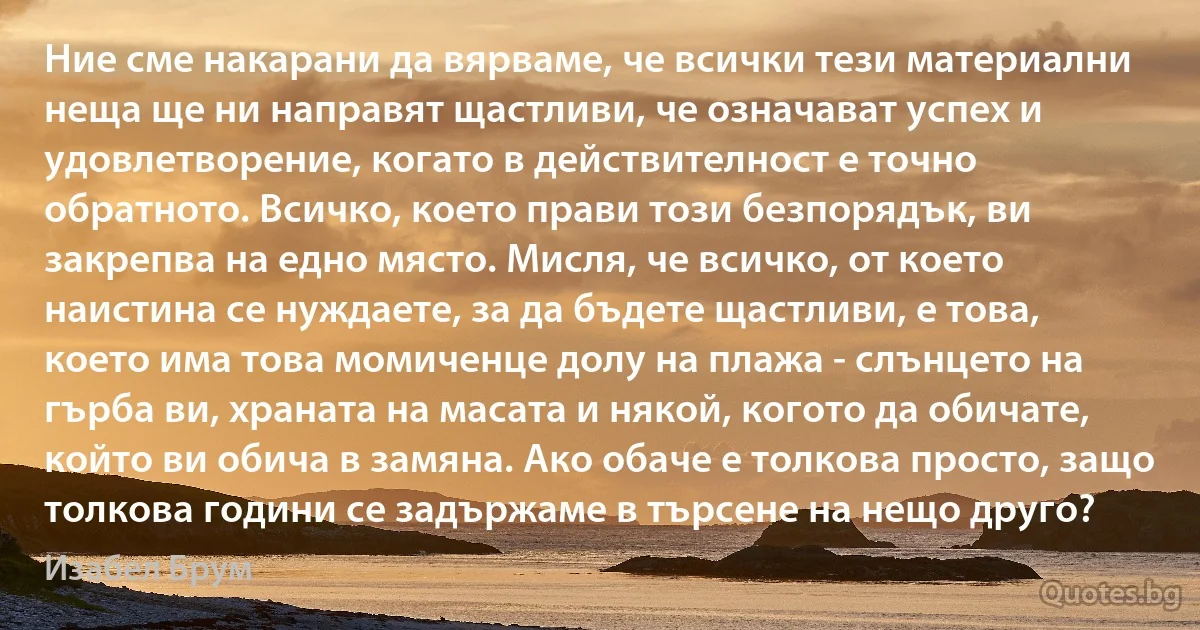 Ние сме накарани да вярваме, че всички тези материални неща ще ни направят щастливи, че означават успех и удовлетворение, когато в действителност е точно обратното. Всичко, което прави този безпорядък, ви закрепва на едно място. Мисля, че всичко, от което наистина се нуждаете, за да бъдете щастливи, е това, което има това момиченце долу на плажа - слънцето на гърба ви, храната на масата и някой, когото да обичате, който ви обича в замяна. Ако обаче е толкова просто, защо толкова години се задържаме в търсене на нещо друго? (Изабел Брум)