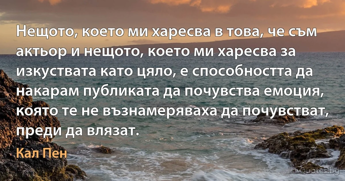 Нещото, което ми харесва в това, че съм актьор и нещото, което ми харесва за изкуствата като цяло, е способността да накарам публиката да почувства емоция, която те не възнамеряваха да почувстват, преди да влязат. (Кал Пен)