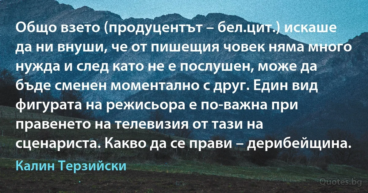 Общо взето (продуцентът – бел.цит.) искаше да ни внуши, че от пишещия човек няма много нужда и след като не е послушен, може да бъде сменен моментално с друг. Един вид фигурата на режисьора е по-важна при правенето на телевизия от тази на сценариста. Какво да се прави – дерибейщина. (Калин Терзийски)