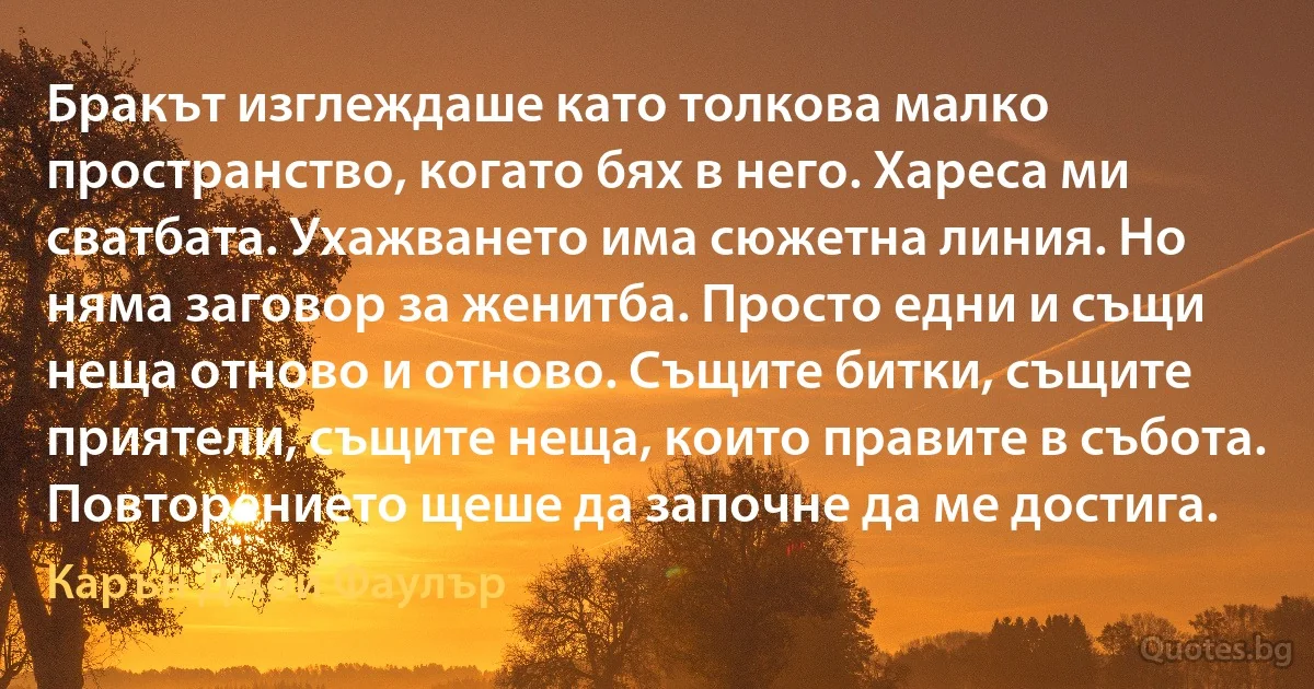 Бракът изглеждаше като толкова малко пространство, когато бях в него. Хареса ми сватбата. Ухажването има сюжетна линия. Но няма заговор за женитба. Просто едни и същи неща отново и отново. Същите битки, същите приятели, същите неща, които правите в събота. Повторението щеше да започне да ме достига. (Карън Джой Фаулър)