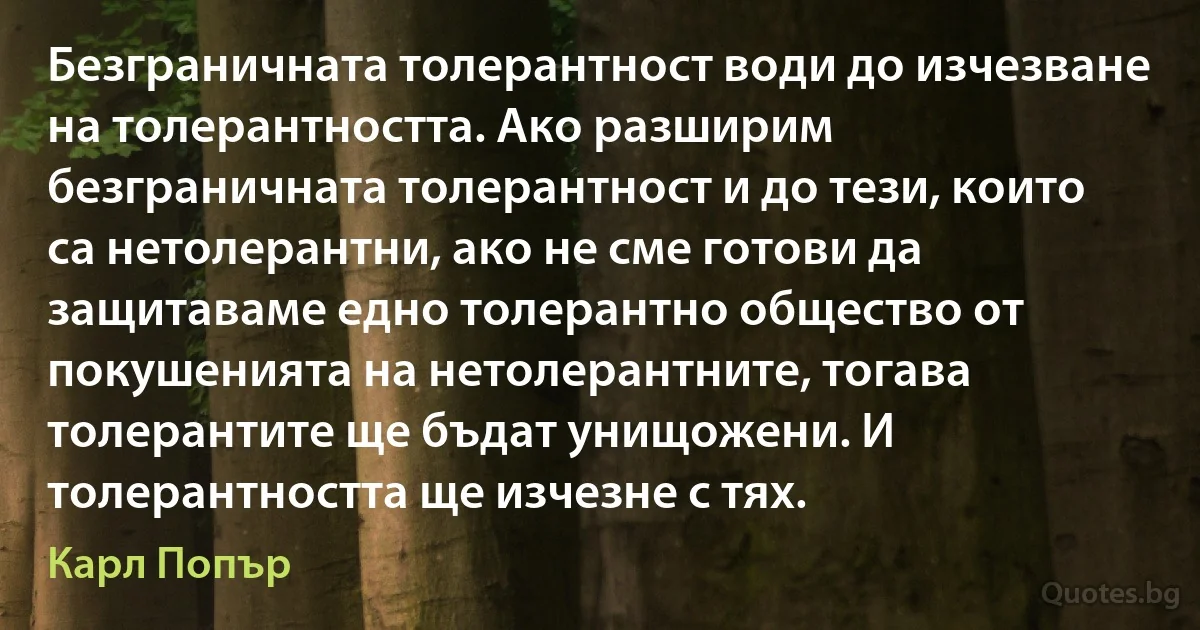 Безграничната толерантност води до изчезване на толерантността. Ако разширим безграничната толерантност и до тези, които са нетолерантни, ако не сме готови да защитаваме едно толерантно общество от покушенията на нетолерантните, тогава толерантите ще бъдат унищожени. И толерантността ще изчезне с тях. (Карл Попър)