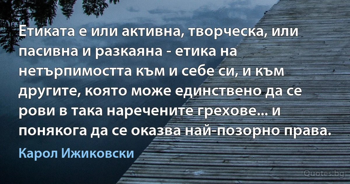 Етиката е или активна, творческа, или пасивна и разкаяна - етика на нетърпимостта към и себе си, и към другите, която може единствено да се рови в така наречените грехове... и понякога да се оказва най-позорно права. (Карол Ижиковски)