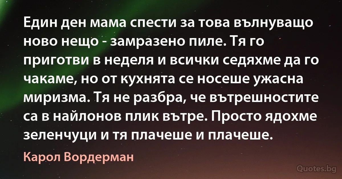 Един ден мама спести за това вълнуващо ново нещо - замразено пиле. Тя го приготви в неделя и всички седяхме да го чакаме, но от кухнята се носеше ужасна миризма. Тя не разбра, че вътрешностите са в найлонов плик вътре. Просто ядохме зеленчуци и тя плачеше и плачеше. (Карол Вордерман)