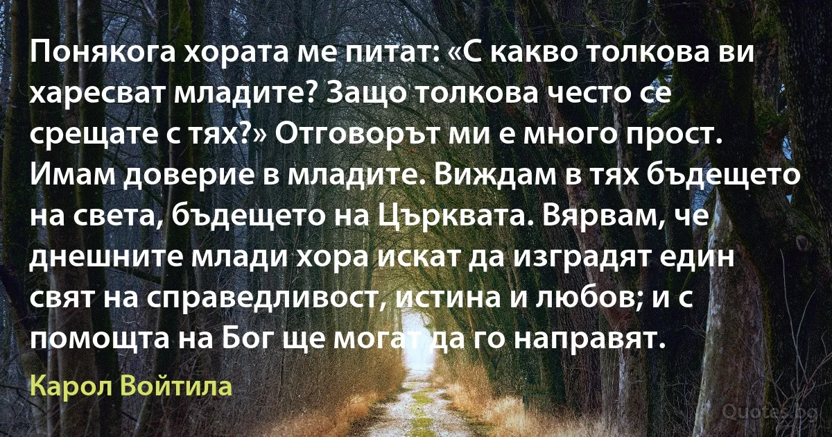 Понякога хората ме питат: «С какво толкова ви харесват младите? Защо толкова често се срещате с тях?» Отговорът ми е много прост. Имам доверие в младите. Виждам в тях бъдещето на света, бъдещето на Църквата. Вярвам, че днешните млади хора искат да изградят един свят на справедливост, истина и любов; и с помощта на Бог ще могат да го направят. (Карол Войтила)