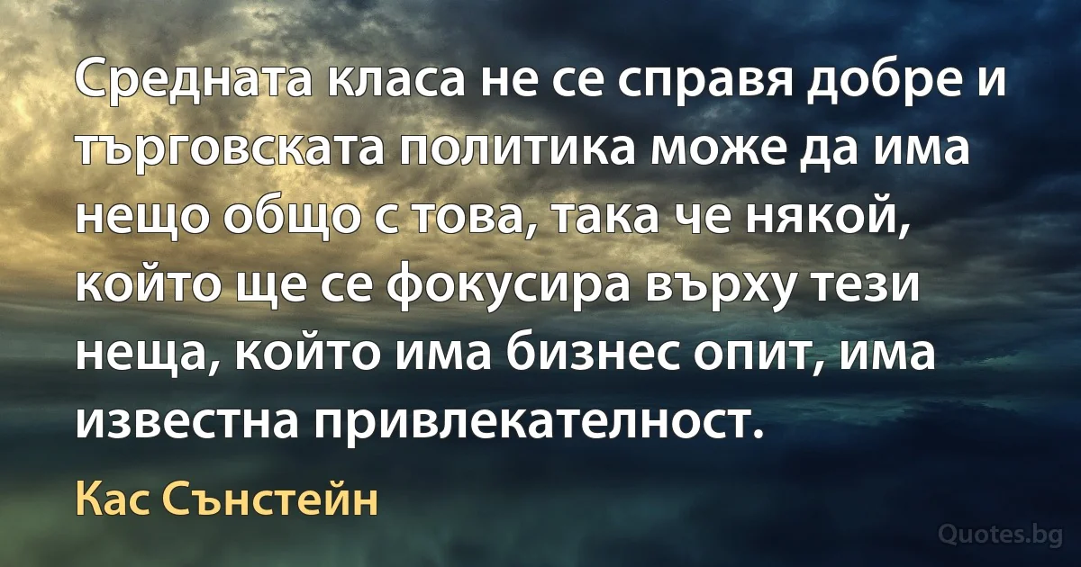 Средната класа не се справя добре и търговската политика може да има нещо общо с това, така че някой, който ще се фокусира върху тези неща, който има бизнес опит, има известна привлекателност. (Кас Сънстейн)