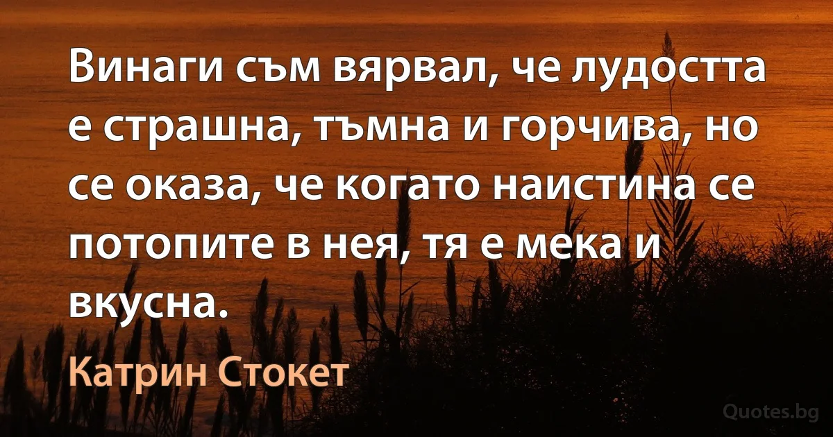 Винаги съм вярвал, че лудостта е страшна, тъмна и горчива, но се оказа, че когато наистина се потопите в нея, тя е мека и вкусна. (Катрин Стокет)