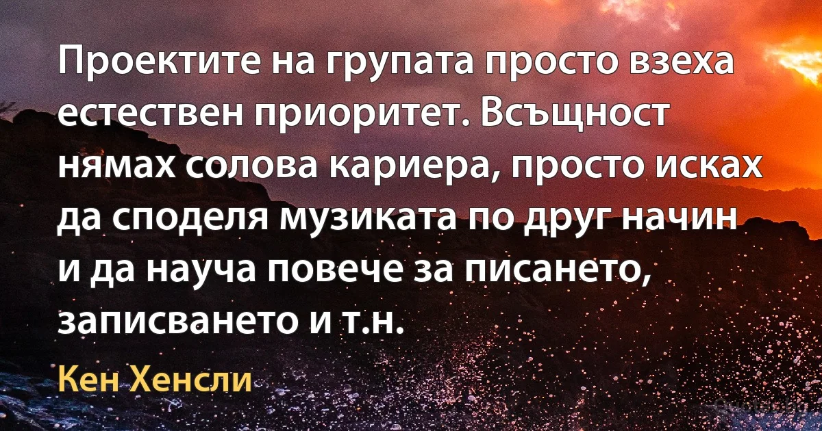 Проектите на групата просто взеха естествен приоритет. Всъщност нямах солова кариера, просто исках да споделя музиката по друг начин и да науча повече за писането, записването и т.н. (Кен Хенсли)