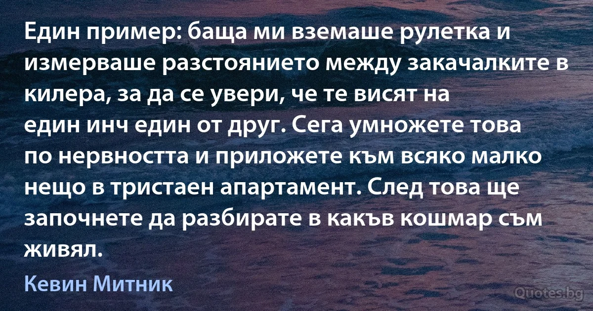 Един пример: баща ми вземаше рулетка и измерваше разстоянието между закачалките в килера, за да се увери, че те висят на един инч един от друг. Сега умножете това по нервността и приложете към всяко малко нещо в тристаен апартамент. След това ще започнете да разбирате в какъв кошмар съм живял. (Кевин Митник)