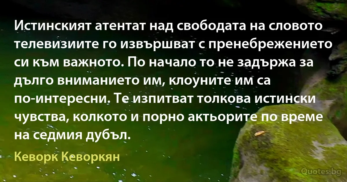 Истинският атентат над свободата на словото телевизиите го извършват с пренебрежението си към важното. По начало то не задържа за дълго вниманието им, клоуните им са по-интересни. Те изпитват толкова истински чувства, колкото и порно актьорите по време на седмия дубъл. (Кеворк Кеворкян)