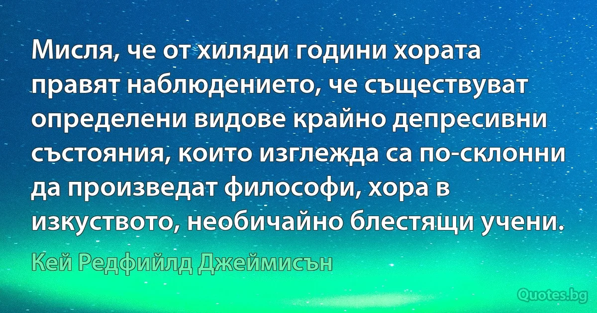 Мисля, че от хиляди години хората правят наблюдението, че съществуват определени видове крайно депресивни състояния, които изглежда са по-склонни да произведат философи, хора в изкуството, необичайно блестящи учени. (Кей Редфийлд Джеймисън)