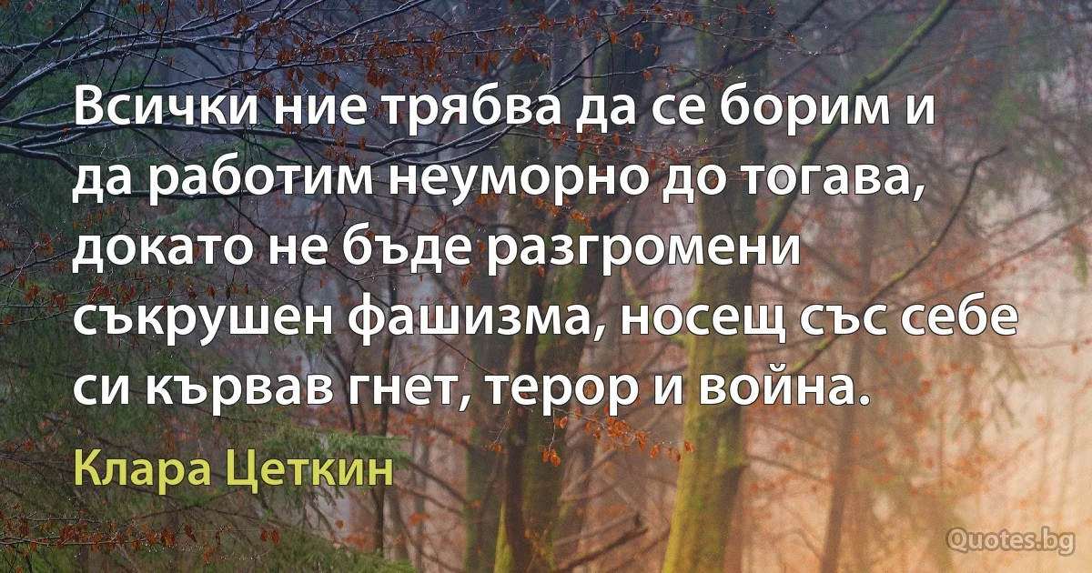 Всички ние трябва да се борим и да работим неуморно до тогава, докато не бъде разгромени съкрушен фашизма, носещ със себе си кървав гнет, терор и война. (Клара Цеткин)