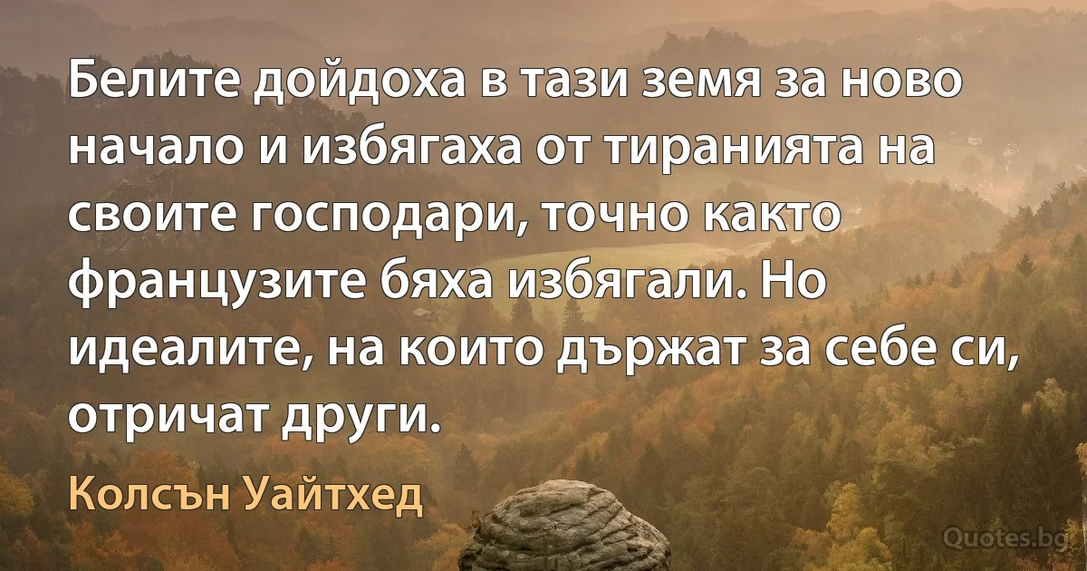 Белите дойдоха в тази земя за ново начало и избягаха от тиранията на своите господари, точно както французите бяха избягали. Но идеалите, на които държат за себе си, отричат други. (Колсън Уайтхед)