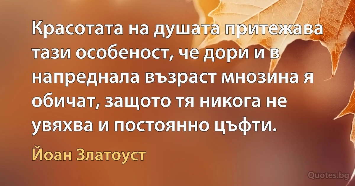 Красотата на душата притежава тази особеност, че дори и в напреднала възраст мнозина я обичат, защото тя никога не увяхва и постоянно цъфти. (Йоан Златоуст)