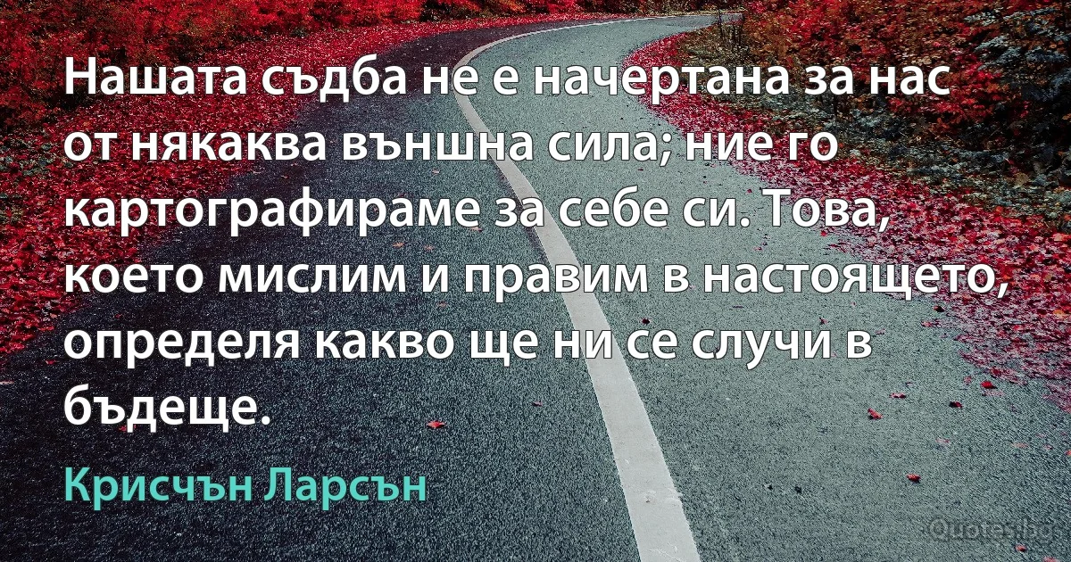 Нашата съдба не е начертана за нас от някаква външна сила; ние го картографираме за себе си. Това, което мислим и правим в настоящето, определя какво ще ни се случи в бъдеще. (Крисчън Ларсън)