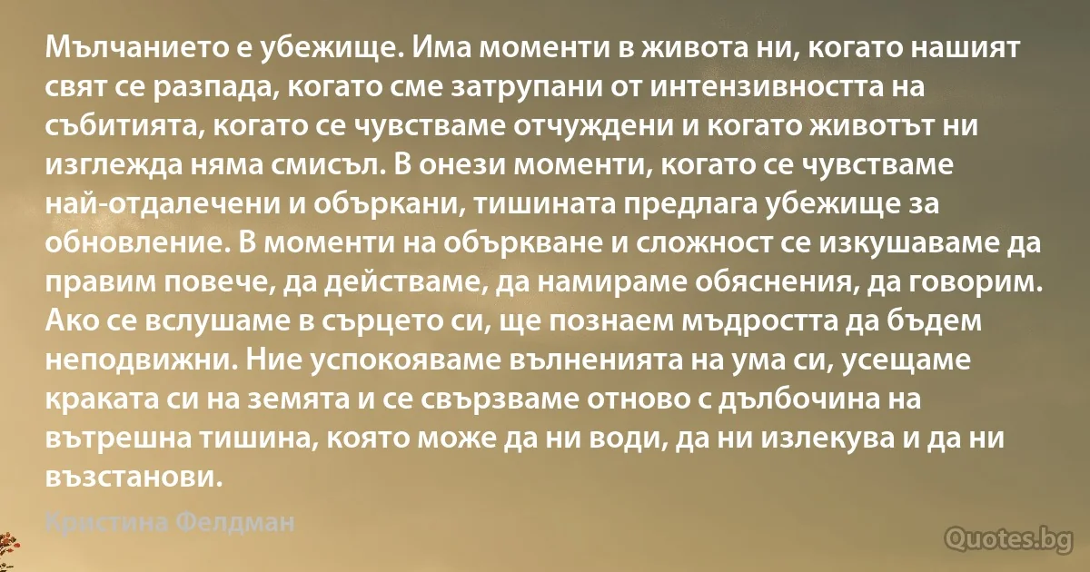 Мълчанието е убежище. Има моменти в живота ни, когато нашият свят се разпада, когато сме затрупани от интензивността на събитията, когато се чувстваме отчуждени и когато животът ни изглежда няма смисъл. В онези моменти, когато се чувстваме най-отдалечени и объркани, тишината предлага убежище за обновление. В моменти на объркване и сложност се изкушаваме да правим повече, да действаме, да намираме обяснения, да говорим. Ако се вслушаме в сърцето си, ще познаем мъдростта да бъдем неподвижни. Ние успокояваме вълненията на ума си, усещаме краката си на земята и се свързваме отново с дълбочина на вътрешна тишина, която може да ни води, да ни излекува и да ни възстанови. (Кристина Фелдман)