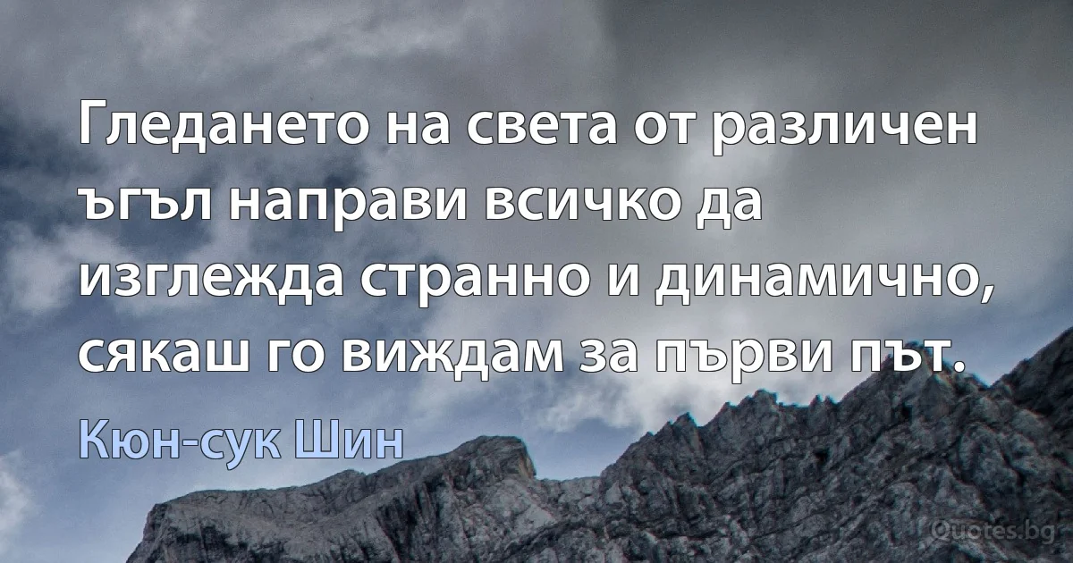 Гледането на света от различен ъгъл направи всичко да изглежда странно и динамично, сякаш го виждам за първи път. (Кюн-сук Шин)