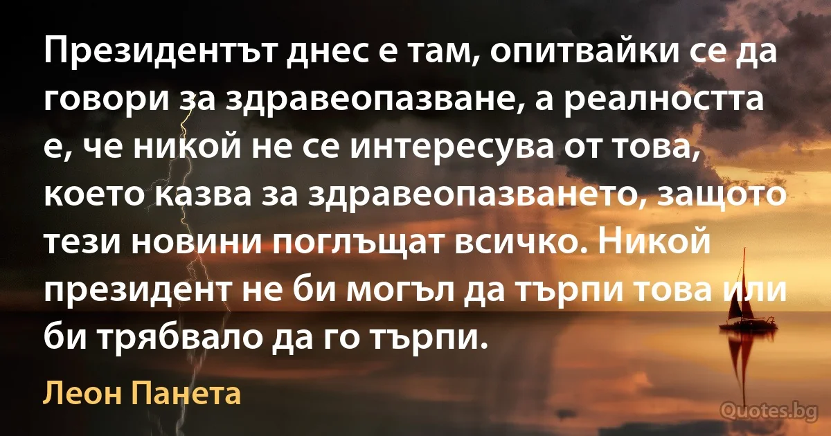 Президентът днес е там, опитвайки се да говори за здравеопазване, а реалността е, че никой не се интересува от това, което казва за здравеопазването, защото тези новини поглъщат всичко. Никой президент не би могъл да търпи това или би трябвало да го търпи. (Леон Панета)