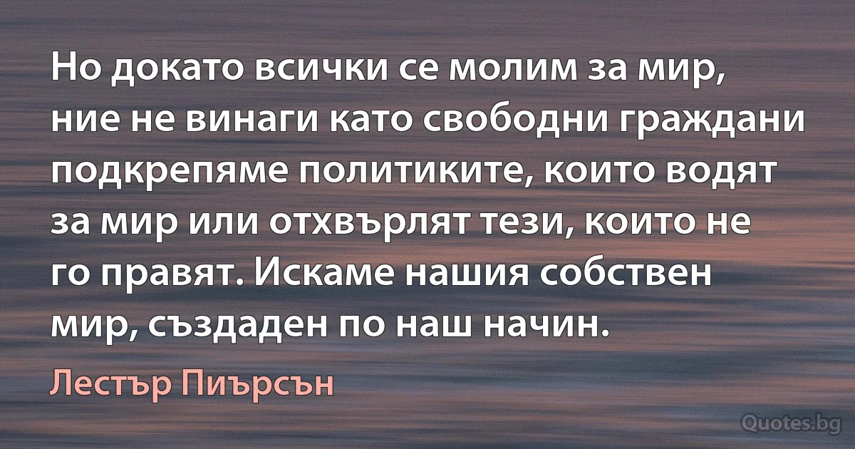 Но докато всички се молим за мир, ние не винаги като свободни граждани подкрепяме политиките, които водят за мир или отхвърлят тези, които не го правят. Искаме нашия собствен мир, създаден по наш начин. (Лестър Пиърсън)