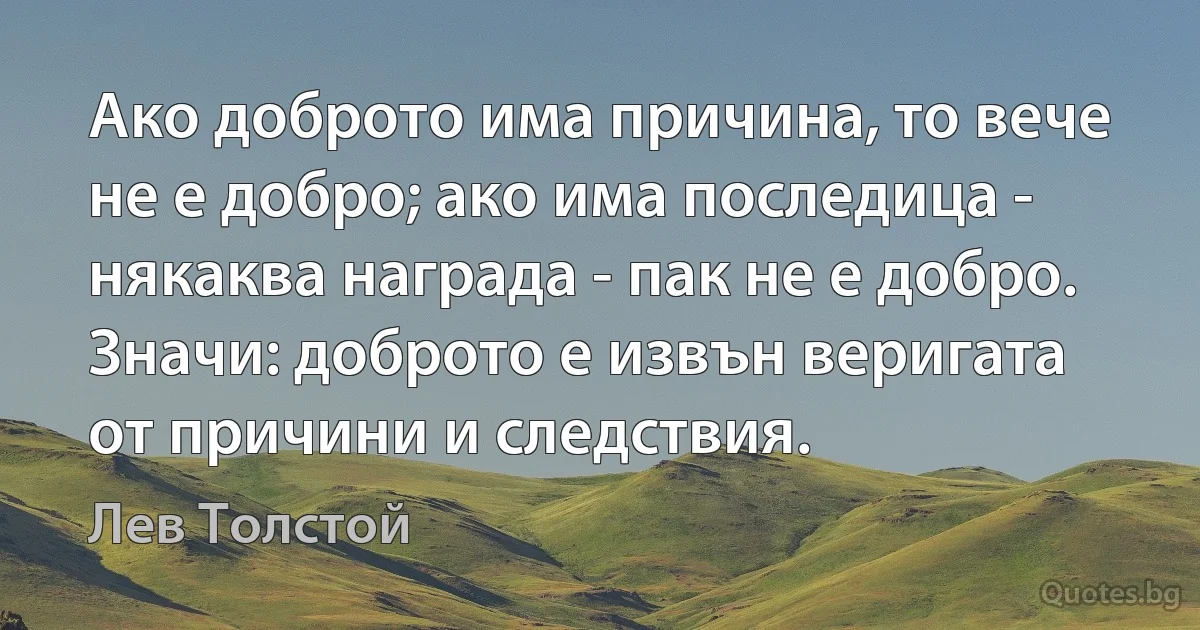 Ако доброто има причина, то вече не е добро; ако има последица - някаква награда - пак не е добро. Значи: доброто е извън веригата от причини и следствия. (Лев Толстой)