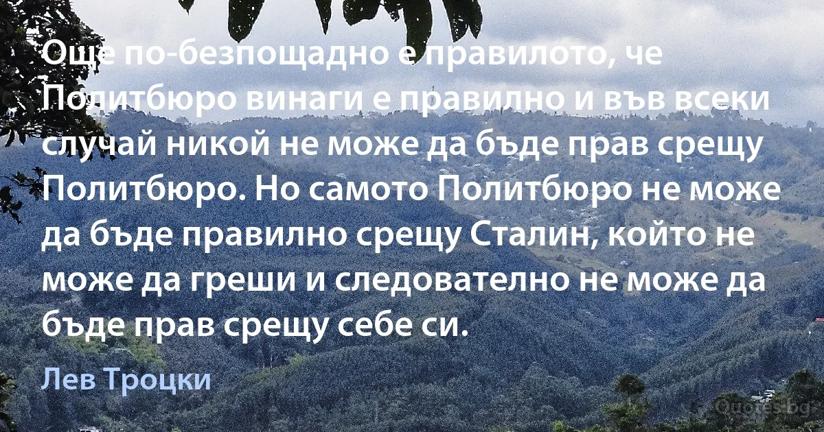 Още по-безпощадно е правилото, че Политбюро винаги е правилно и във всеки случай никой не може да бъде прав срещу Политбюро. Но самото Политбюро не може да бъде правилно срещу Сталин, който не може да греши и следователно не може да бъде прав срещу себе си. (Лев Троцки)