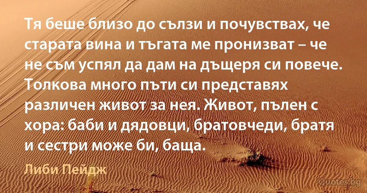 Тя беше близо до сълзи и почувствах, че старата вина и тъгата ме пронизват – че не съм успял да дам на дъщеря си повече. Толкова много пъти си представях различен живот за нея. Живот, пълен с хора: баби и дядовци, братовчеди, братя и сестри може би, баща. (Либи Пейдж)