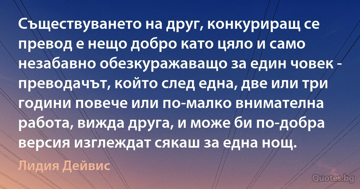 Съществуването на друг, конкуриращ се превод е нещо добро като цяло и само незабавно обезкуражаващо за един човек - преводачът, който след една, две или три години повече или по-малко внимателна работа, вижда друга, и може би по-добра версия изглеждат сякаш за една нощ. (Лидия Дейвис)