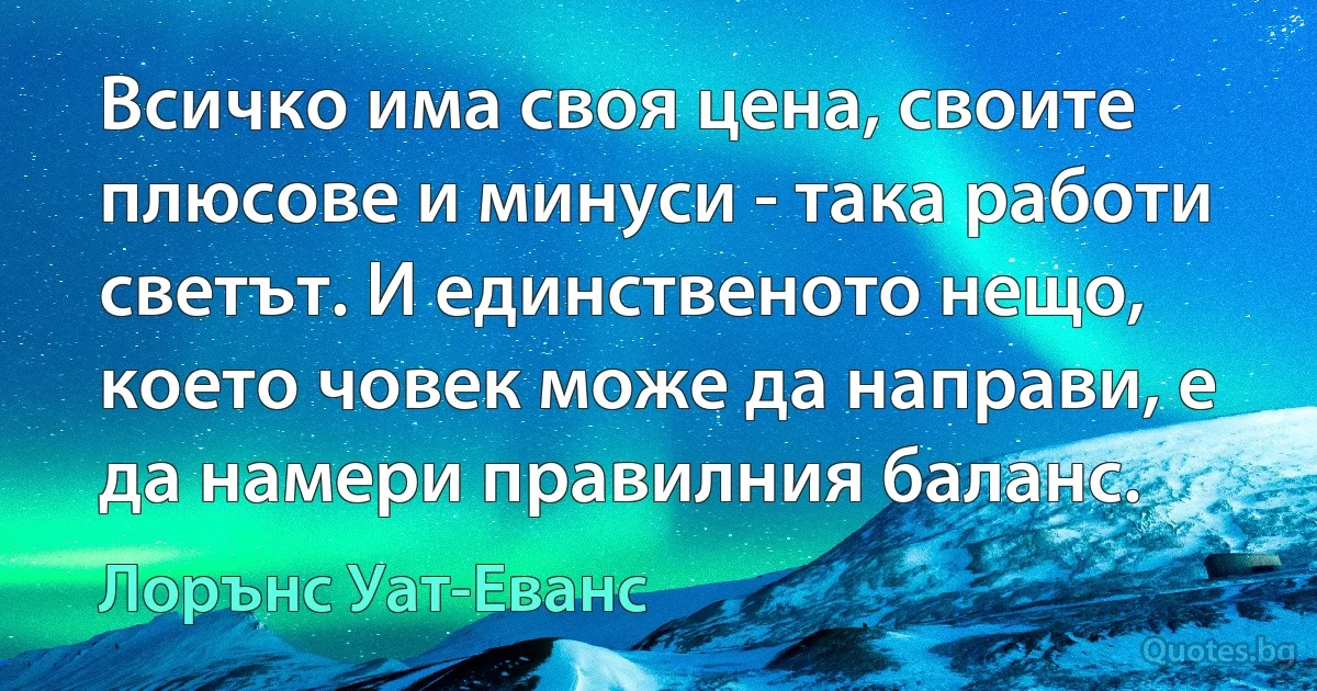 Всичко има своя цена, своите плюсове и минуси - така работи светът. И единственото нещо, което човек може да направи, е да намери правилния баланс. (Лорънс Уат-Еванс)