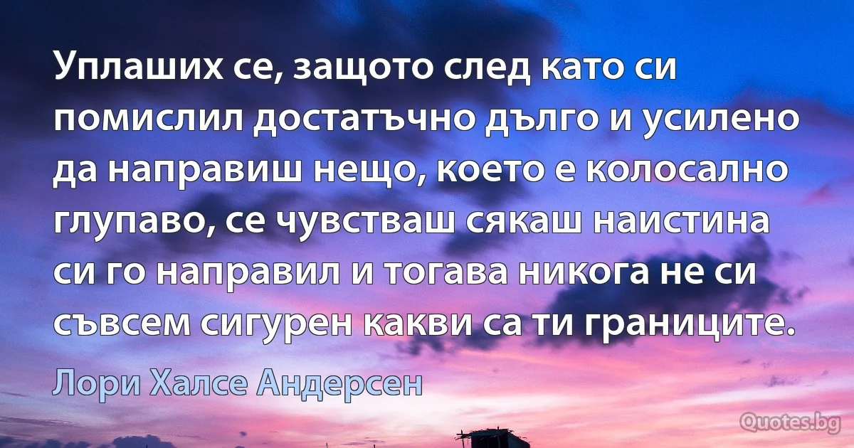 Уплаших се, защото след като си помислил достатъчно дълго и усилено да направиш нещо, което е колосално глупаво, се чувстваш сякаш наистина си го направил и тогава никога не си съвсем сигурен какви са ти границите. (Лори Халсе Андерсен)