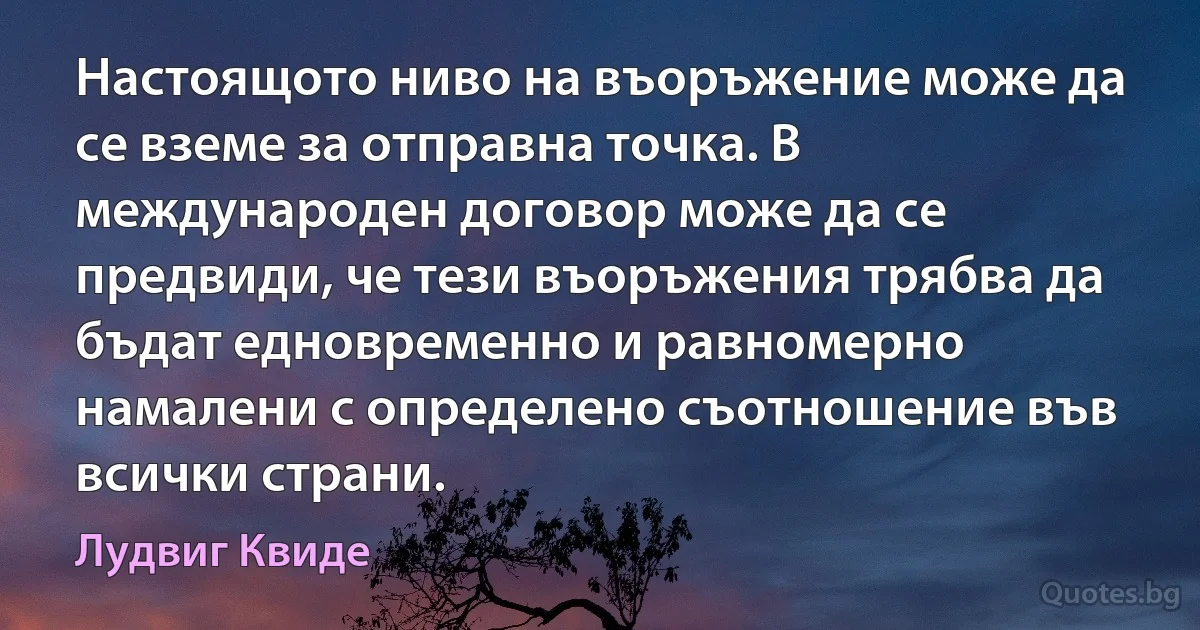 Настоящото ниво на въоръжение може да се вземе за отправна точка. В международен договор може да се предвиди, че тези въоръжения трябва да бъдат едновременно и равномерно намалени с определено съотношение във всички страни. (Лудвиг Квиде)