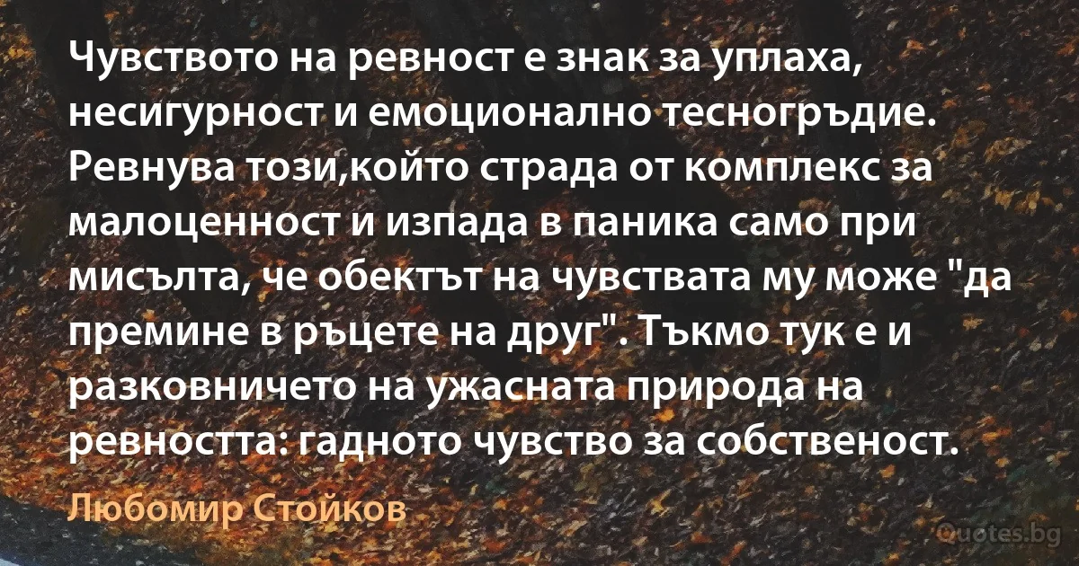 Чувството на ревност е знак за уплаха, несигурност и емоционално тесногръдие. Ревнува този,който страда от комплекс за малоценност и изпада в паника само при мисълта, че обектът на чувствата му може "да премине в ръцете на друг". Тъкмо тук е и разковничето на ужасната природа на ревността: гадното чувство за собственост. (Любомир Стойков)