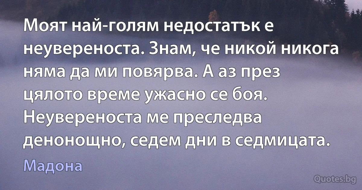 Моят най-голям недостатък е неувереноста. Знам, че никой никога няма да ми повярва. А аз през цялото време ужасно се боя. Неувереноста ме преследва денонощно, седем дни в седмицата. (Мадона)