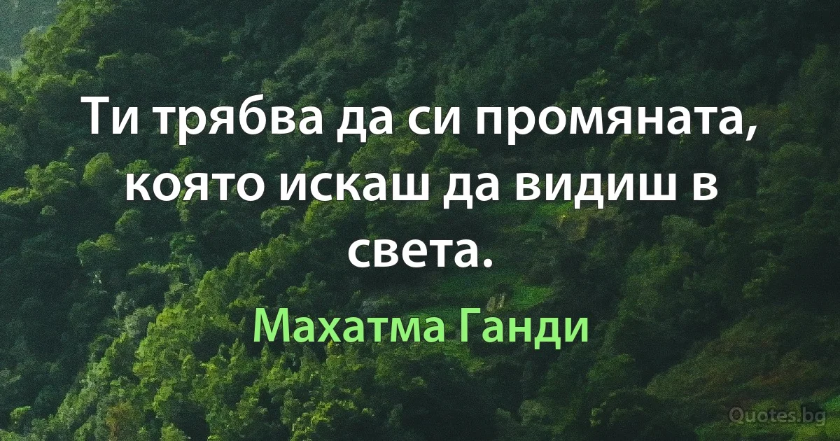 Ти трябва да си промяната, която искаш да видиш в света. (Махатма Ганди)