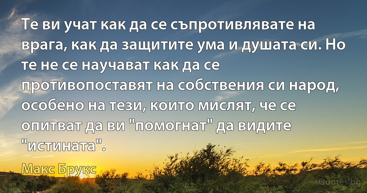 Те ви учат как да се съпротивлявате на врага, как да защитите ума и душата си. Но те не се научават как да се противопоставят на собствения си народ, особено на тези, които мислят, че се опитват да ви "помогнат" да видите "истината". (Макс Брукс)